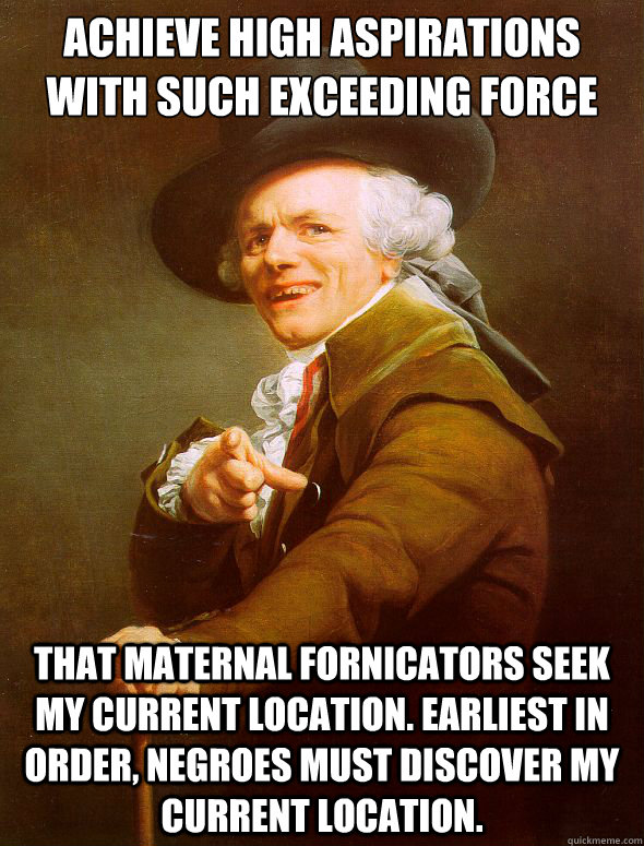 Achieve high aspirations with such exceeding force that maternal fornicators seek my current location. Earliest in order, negroes must discover my current location.  Joseph Ducreux