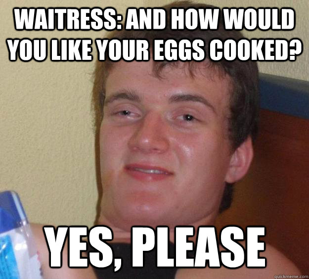 Waitress: And how would you like your eggs cooked? yes, please  10 Guy