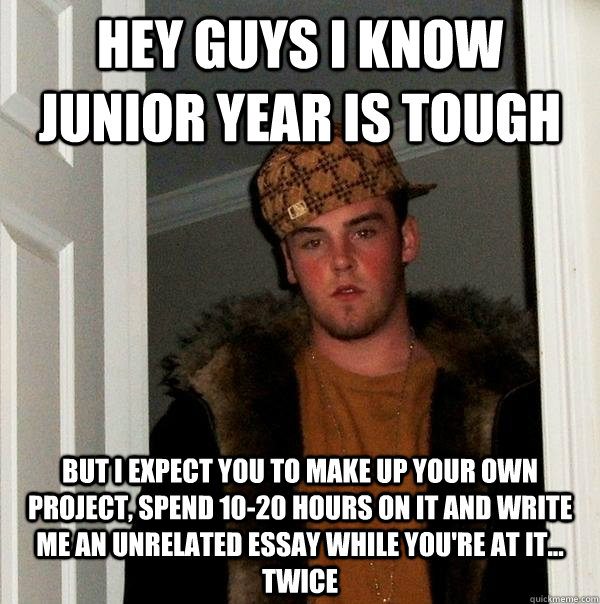 Hey guys i know junior year is tough but i expect you to make up your own project, spend 10-20 hours on it and write me an unrelated essay while you're at it... twice - Hey guys i know junior year is tough but i expect you to make up your own project, spend 10-20 hours on it and write me an unrelated essay while you're at it... twice  Scumbag Steve