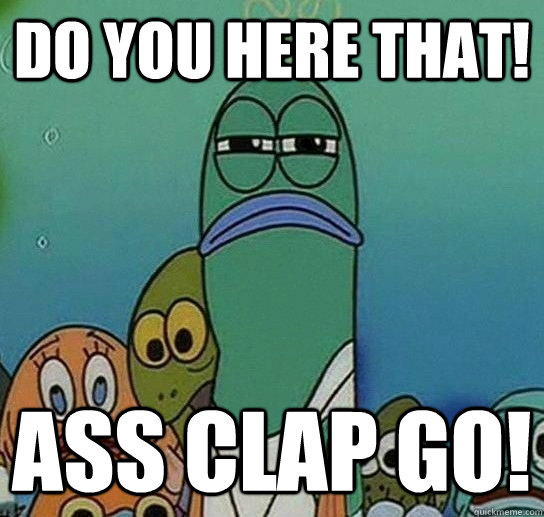 do you here that! ass clap go!  Serious fish SpongeBob