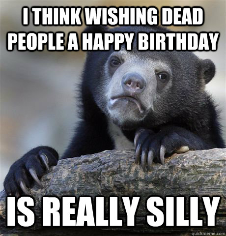 i think Wishing dead people a happy birthday is really silly  Confession Bear