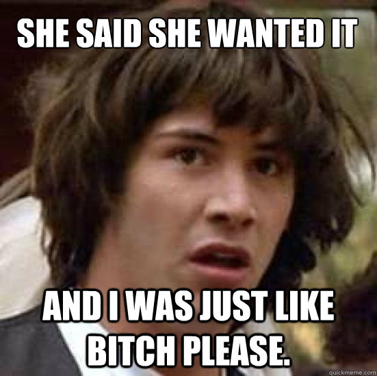 she said she wanted it and i was just like BITCH PLEASE. - she said she wanted it and i was just like BITCH PLEASE.  conspiracy keanu