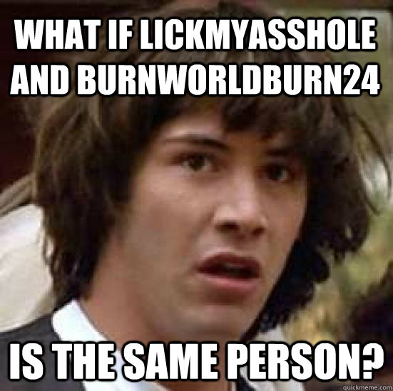 What if Lickmyasshole and burnworldburn24 is the same person?  conspiracy keanu