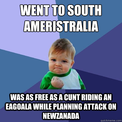 Went to South Ameristralia
 Was as free as a cunt riding an eagoala while planning attack on NewZanada - Went to South Ameristralia
 Was as free as a cunt riding an eagoala while planning attack on NewZanada  Success Kid