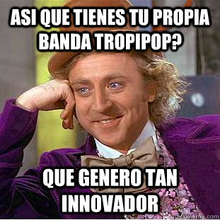 Asi que tienes tu propia banda tropipop? que genero tan innovador  Condescending Wonka