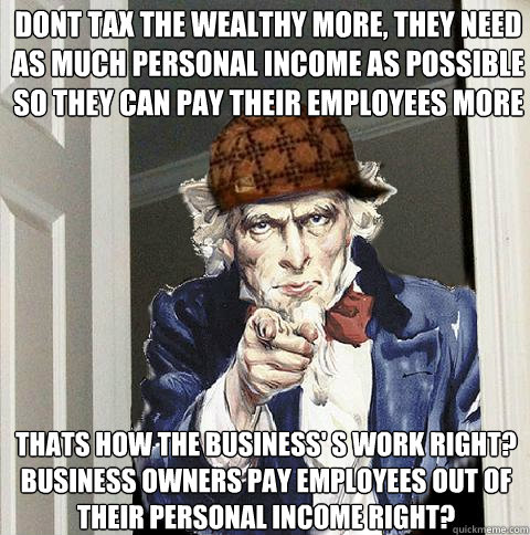 Dont tax the wealthy more, they need as much personal income as possible so they can pay their employees more Thats how the business' s work right?  Business owners pay employees out of their personal income right? - Dont tax the wealthy more, they need as much personal income as possible so they can pay their employees more Thats how the business' s work right?  Business owners pay employees out of their personal income right?  Scumbag Uncle Sam