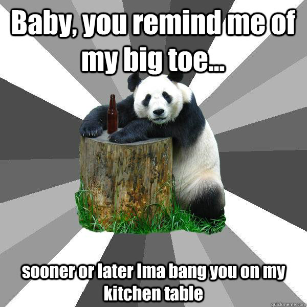 Baby, you remind me of my big toe... sooner or later Ima bang you on my kitchen table  Pickup-Line Panda