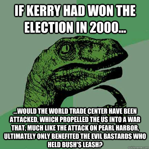 If Kerry had won the election in 2000... ...would the World Trade Center have been attacked, which propelled the US into a war that, much like the attack on Pearl Harbor, ultimately only benefited the evil bastards who held Bush's leash?  Philosoraptor