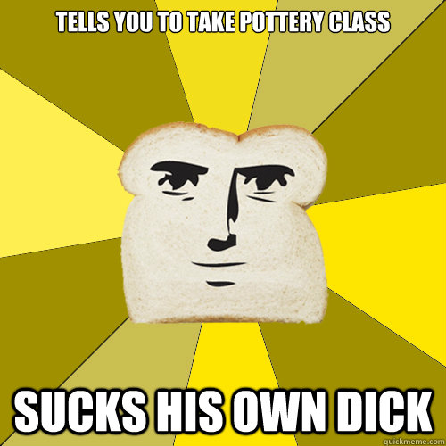 Tells you to take pottery class Sucks his own dick  Breadfriend