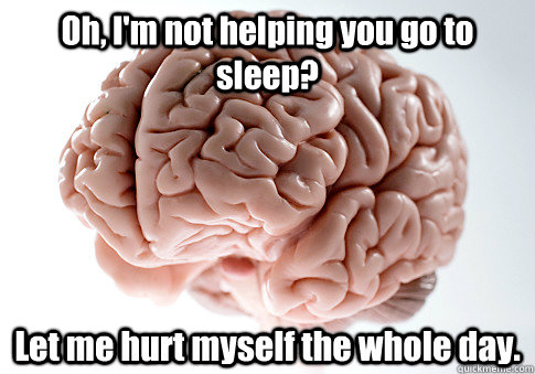 Oh, I'm not helping you go to sleep? Let me hurt myself the whole day.   Scumbag Brain