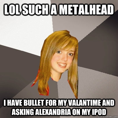 lol such a metalhead i have bullet for my valantime AND asking alexandria on my ipod  Musically Oblivious 8th Grader