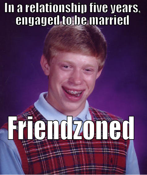 been a weird last couple weeks - IN A RELATIONSHIP FIVE YEARS, ENGAGED TO BE MARRIED FRIENDZONED Bad Luck Brian