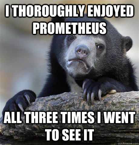 I thoroughly enjoyed prometheus all three times i went to see it  Confession Bear