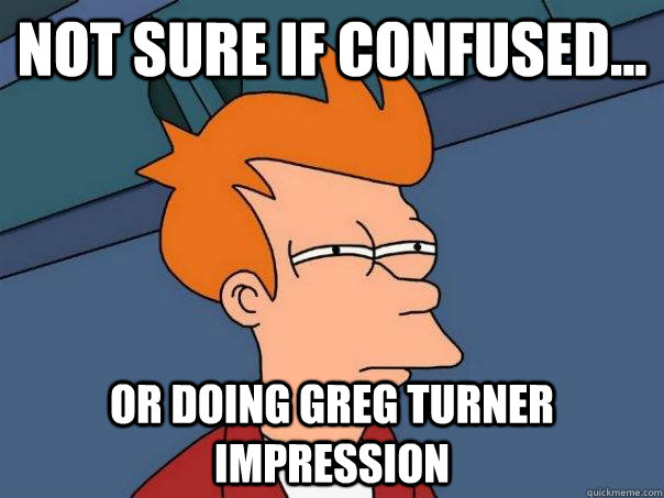 Not sure if confused... Or doing Greg Turner impression  Futurama Fry