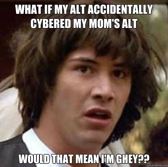 what if my alt accidentally cybered my mom's alt would that mean i'm ghey??  conspiracy keanu