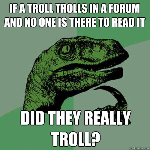 If a troll trolls in a forum and no one is there to read it Did they really troll?  Philosoraptor