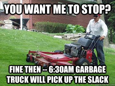 You want me to stop? Fine then -- 6:30am garbage truck will pick up the slack  