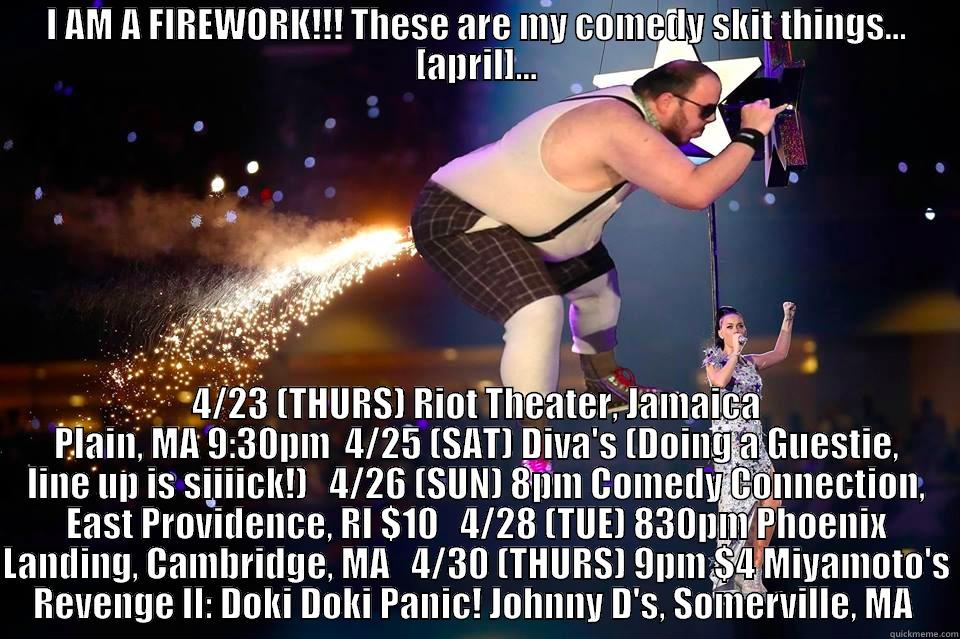 I AM A FIREWORK!!! THESE ARE MY COMEDY SKIT THINGS... [APRIL]... 4/23 (THURS) RIOT THEATER, JAMAICA PLAIN, MA 9:30PM  4/25 (SAT) DIVA'S (DOING A GUESTIE, LINE UP IS SIIIICK!)   4/26 (SUN) 8PM COMEDY CONNECTION, EAST PROVIDENCE, RI $10   4/28 (TUE) 830PM PHOENIX LANDING, CAMBRIDGE, MA   4/30 (THURS) 9PM $4 MIYAMOTO'S RE Misc