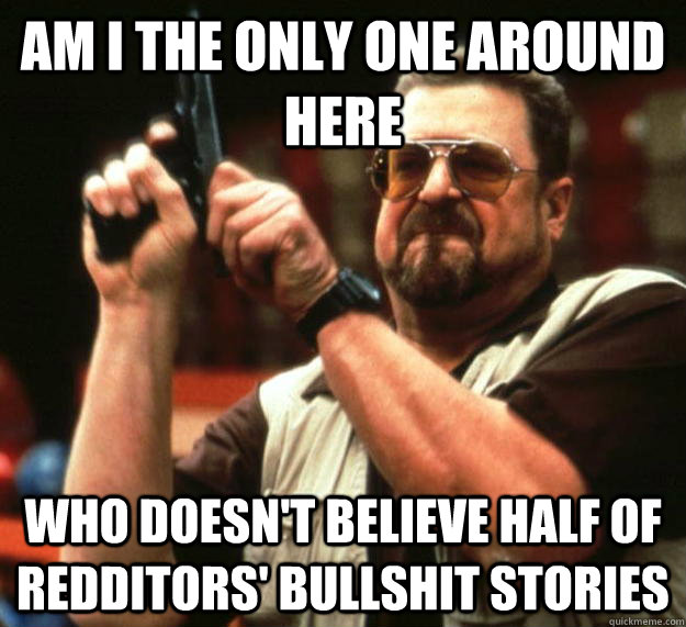 am I the only one around here Who doesn't believe half of redditors' bullshit stories  Angry Walter