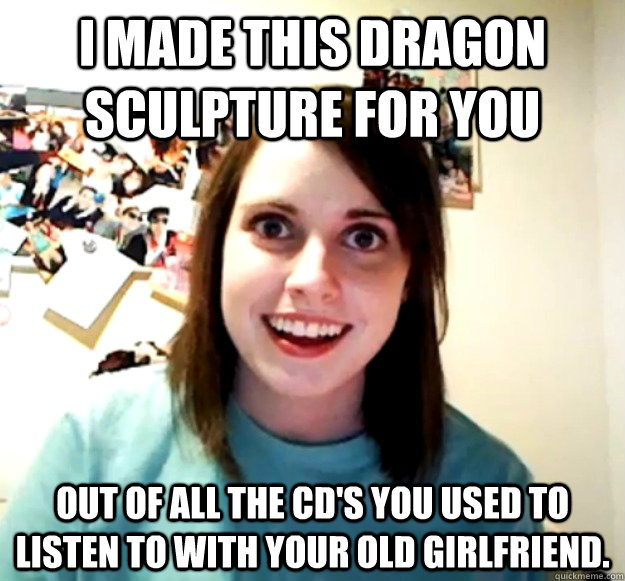 I made this dragon sculpture for you out of all the cd's you used to listen to with your old girlfriend.  Overly Attached Girlfriend