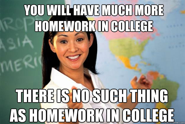 You will have much more homework in college There is no such thing as homework in college  Unhelpful High School Teacher