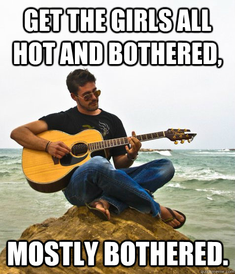 Get the Girls all hot and bothered, Mostly bothered.  Douchebag Guitarist