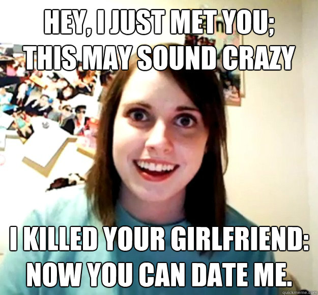 Hey, I just met you;
This may sound crazy I killed your girlfriend:
Now you can date me. - Hey, I just met you;
This may sound crazy I killed your girlfriend:
Now you can date me.  Overly Attached Girlfriend