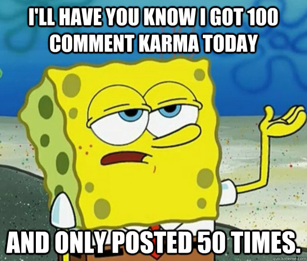 I'll have you know I got 100 comment karma today and only posted 50 times.   Tough Spongebob