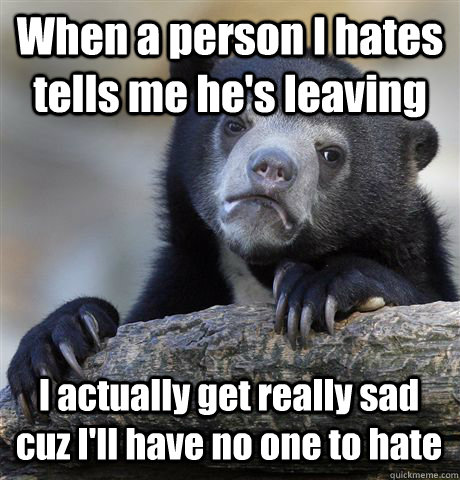 When a person I hates tells me he's leaving I actually get really sad cuz I'll have no one to hate  Confession Bear