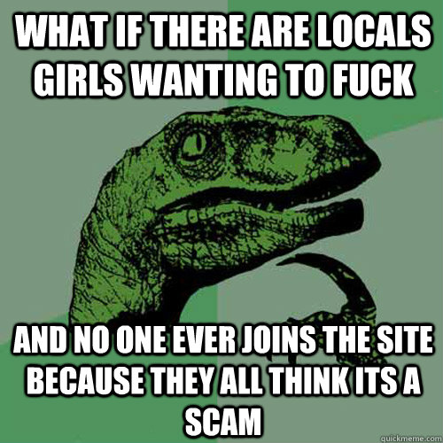 What if there are locals girls wanting to fuck and no one ever joins the site because they all think its a scam  Philosoraptor