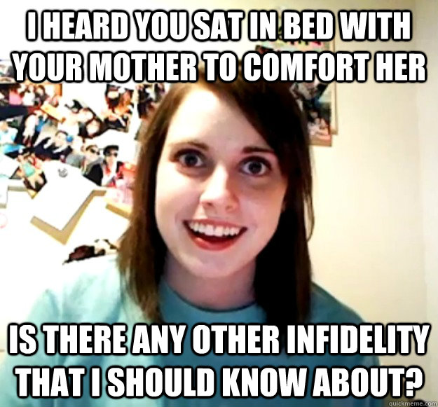 I heard you sat in bed with your mother to comfort her Is there any other infidelity that I should know about? - I heard you sat in bed with your mother to comfort her Is there any other infidelity that I should know about?  Overly Attached Girlfriend