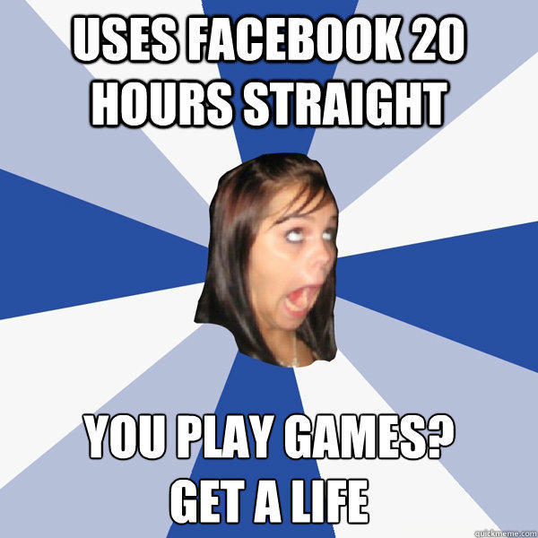 Uses facebook 20 hours straight you play games?
get a life - Uses facebook 20 hours straight you play games?
get a life  Annoying Facebook Girl