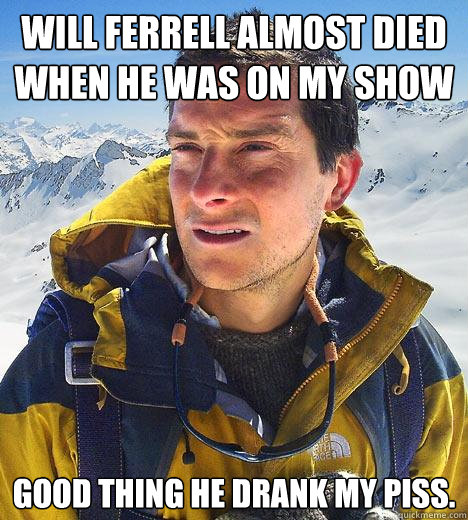 Will Ferrell almost died when he was on my show Good thing he drank my piss.  Bear Grylls