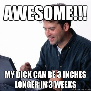 awesome!!! my dick can be 3 inches longer in 3 weeks  Lonely Computer Guy