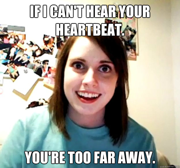 If I can't hear your heartbeat. You're too far away. - If I can't hear your heartbeat. You're too far away.  Overly Attached Girlfriend