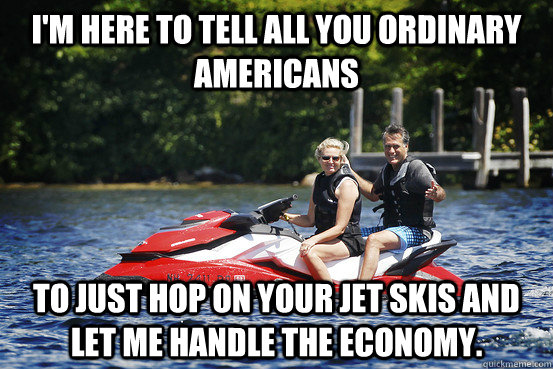 I'm here to tell all you ordinary americans to just hop on your jet skis and let me handle the economy.  