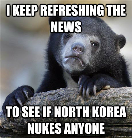 I keep refreshing the news to see if North Korea nukes anyone  Confession Bear