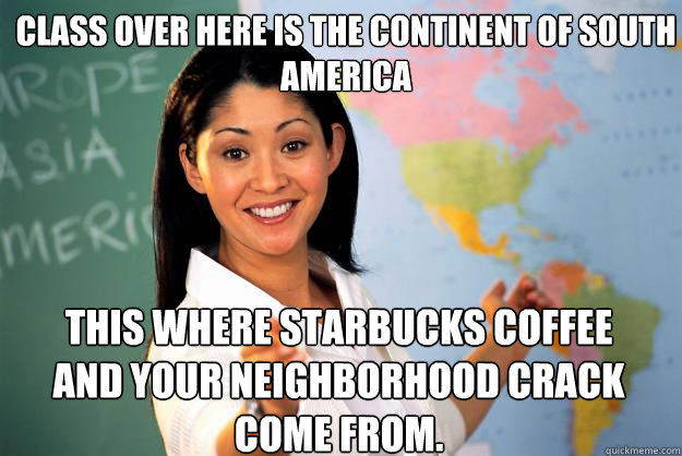 CLASS OVER HERE IS THE CONTINENT OF SOUTH AMERICA  THIS WHERE STARBUCKS COFFEE AND YOUR NEIGHBORHOOD CRACK COME FROM.  Unhelpful High School Teacher