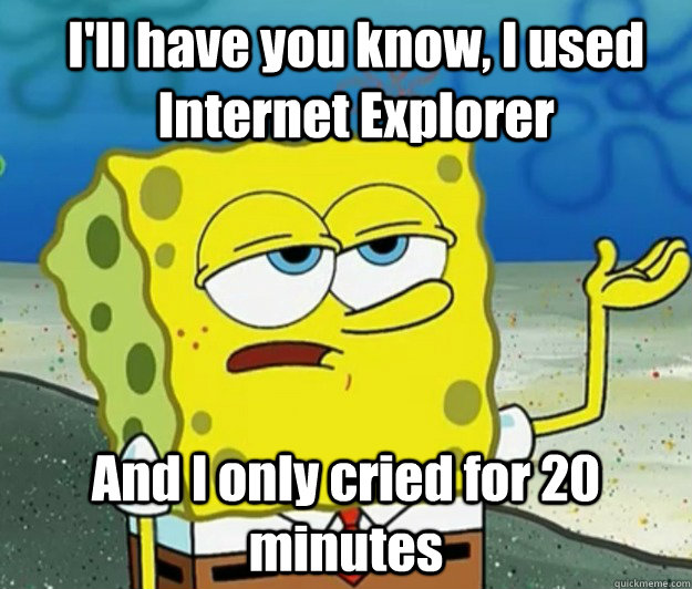 I'll have you know, I used Internet Explorer And I only cried for 20 minutes  How tough am I