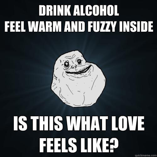 drink alcohol
feel warm and fuzzy inside Is this what love feels like? - drink alcohol
feel warm and fuzzy inside Is this what love feels like?  Forever Alone