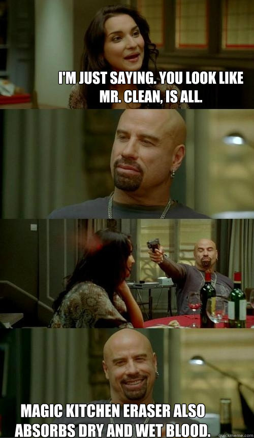 I'm just saying. you look like Mr. Clean, is all. Magic kitchen eraser also absorbs dry and wet blood. - I'm just saying. you look like Mr. Clean, is all. Magic kitchen eraser also absorbs dry and wet blood.  Skinhead John