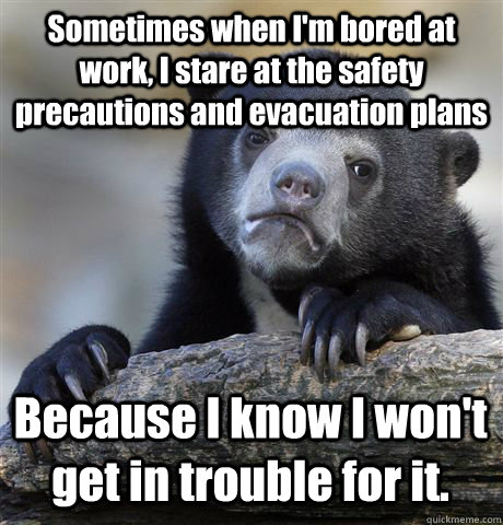 Sometimes when I'm bored at work, I stare at the safety precautions and evacuation plans Because I know I won't get in trouble for it.  Confession Bear