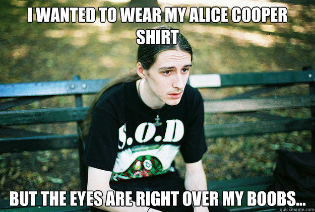 I wanted to wear my Alice Cooper shirt But the eyes are right over my boobs...  First World Metal Problems