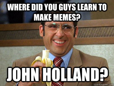 where did you guys learn to make memes? John Holland?  Brick Tamland