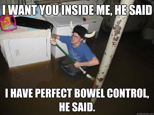 I want you inside me, he said I have perfect bowel control, he said.  Do the laundry they said