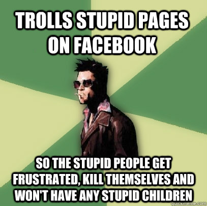 Trolls stupid pages on facebook so the stupid people get frustrated, kill themselves and won't have any stupid children  Helpful Tyler Durden