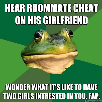 Hear roommate cheat on his girlfriend Wonder what it's like to have two girls intrested in you. Fap. - Hear roommate cheat on his girlfriend Wonder what it's like to have two girls intrested in you. Fap.  Foul Bachelor Frog