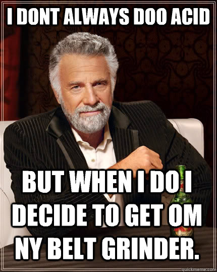 I dont always doo acid  but when I do I decide to get om ny belt grinder.  The Most Interesting Man In The World