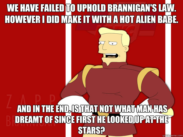 We have failed to uphold Brannigan's Law. However I did make it with a hot alien babe.   And in the end, is that not what man has dreamt of since first he looked up at the stars?   