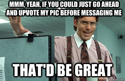 Mmm, yeah, if you could just go ahead and upvote my pic before messaging me that'd be great  Office Space